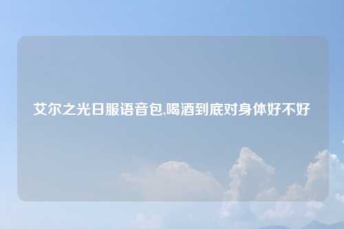 艾尔之光日服语音包,喝酒到底对身体好不好