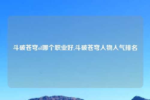 斗破苍穹ol哪个职业好,斗破苍穹人物人气排名