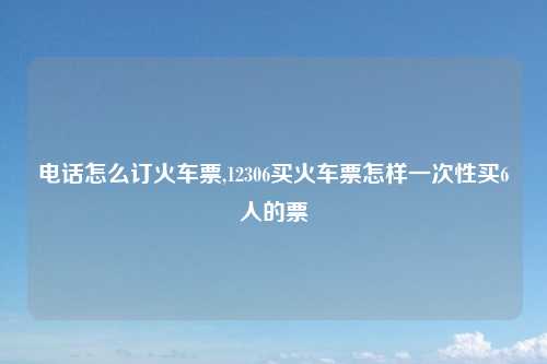 电话怎么订火车票,12306买火车票怎样一次性买6人的票