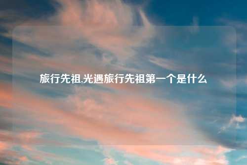 旅行先祖,光遇旅行先祖第一个是什么