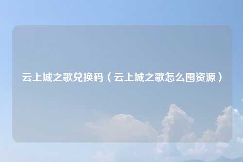云上城之歌兑换码（云上城之歌怎么囤资源）