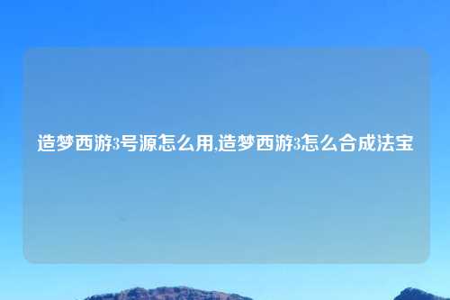 造梦西游3号源怎么用,造梦西游3怎么合成法宝