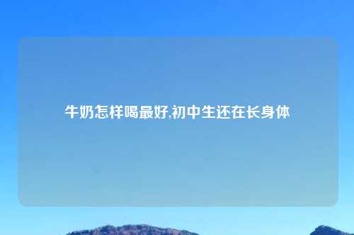牛奶怎样喝最好,初中生还在长身体