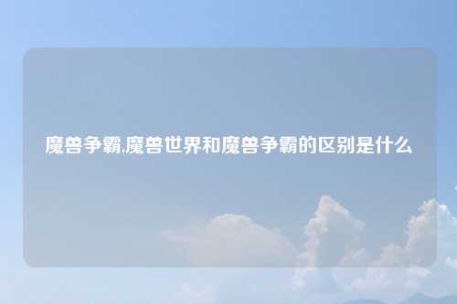 魔兽争霸,魔兽世界和魔兽争霸的区别是什么