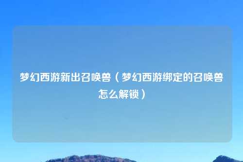 梦幻西游新出召唤兽（梦幻西游绑定的召唤兽怎么解锁）