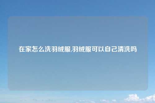 在家怎么洗羽绒服,羽绒服可以自己清洗吗