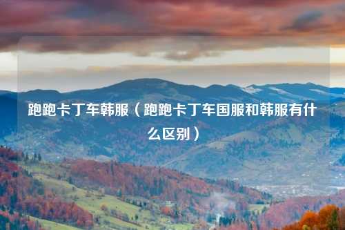 跑跑卡丁车韩服（跑跑卡丁车国服和韩服有什么区别）