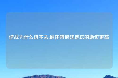 逆战为什么进不去,谁在阿根廷足坛的地位更高