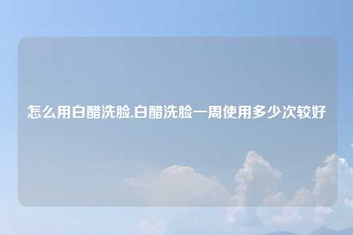怎么用白醋洗脸,白醋洗脸一周使用多少次较好