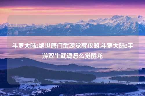 斗罗大陆2绝世唐门武魂觉醒攻略,斗罗大陆2手游双生武魂怎么觉醒龙