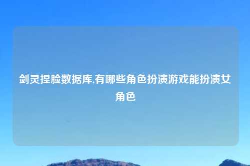 剑灵捏脸数据库,有哪些角色扮演游戏能扮演女角色
