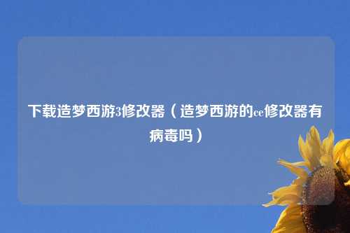 下载造梦西游3修改器（造梦西游的ce修改器有病毒吗）