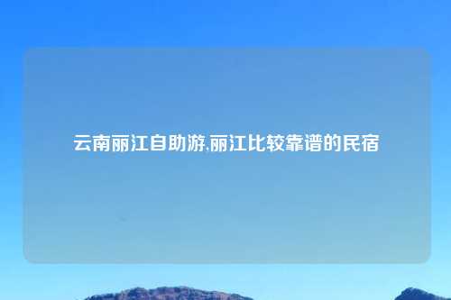 云南丽江自助游,丽江比较靠谱的民宿