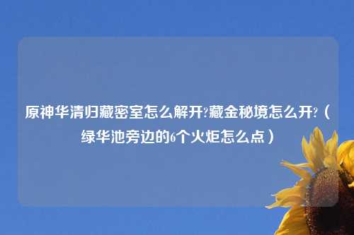 原神华清归藏密室怎么解开?藏金秘境怎么开?（绿华池旁边的6个火炬怎么点）