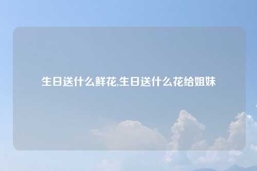 生日送什么鲜花,生日送什么花给姐妹
