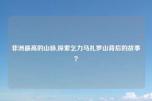 非洲最高的山脉,探索乞力马扎罗山背后的故事？