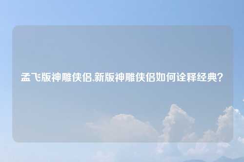 孟飞版神雕侠侣,新版神雕侠侣如何诠释经典？