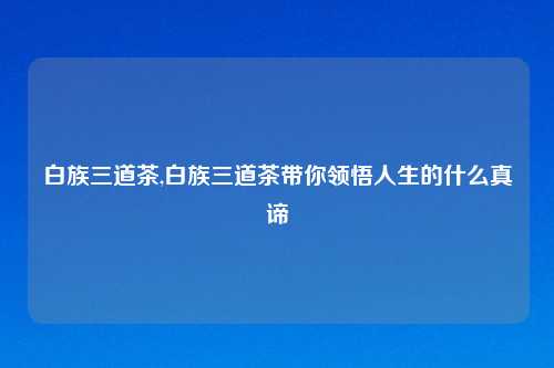 白族三道茶,白族三道茶带你领悟人生的什么真谛