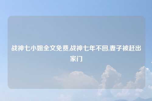 战神七小姐全文免费,战神七年不回,妻子被赶出家门