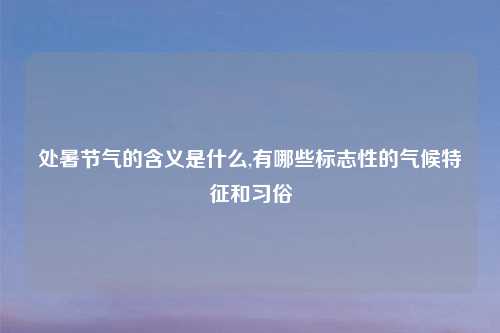 处暑节气的含义是什么,有哪些标志性的气候特征和习俗