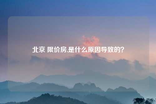 北京 限价房,是什么原因导致的？
