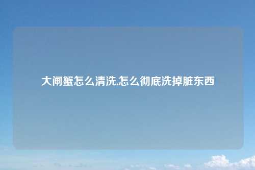 大闸蟹怎么清洗,怎么彻底洗掉脏东西