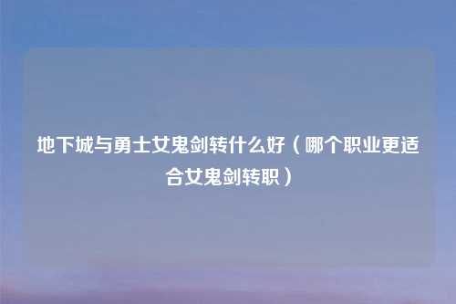 地下城与勇士女鬼剑转什么好（哪个职业更适合女鬼剑转职）