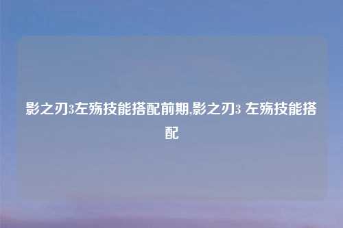 影之刃3左殇技能搭配前期,影之刃3 左殇技能搭配
