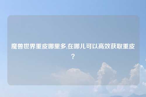 魔兽世界重皮哪里多,在哪儿可以高效获取重皮？