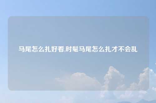 马尾怎么扎好看,时髦马尾怎么扎才不会乱