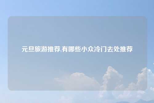 元旦旅游推荐,有哪些小众冷门去处推荐