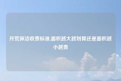 开荒保洁收费标准,面积越大越划算还是面积越小越贵