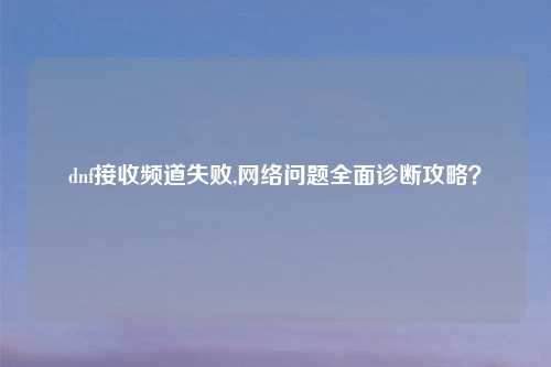 dnf接收频道失败,网络问题全面诊断攻略？