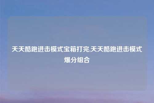 天天酷跑进击模式宝箱打完,天天酷跑进击模式爆分组合