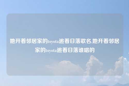 她开着邻居家的toyota追着日落歌名,她开着邻居家的toyota追着日落谁唱的