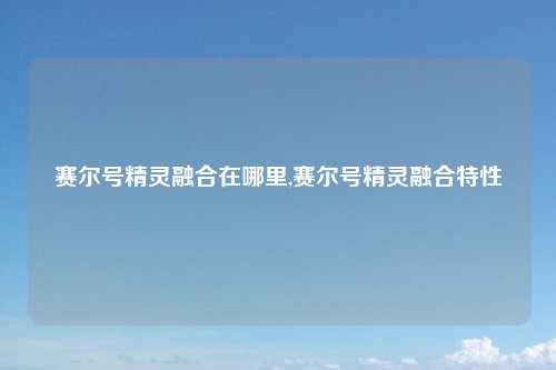 赛尔号精灵融合在哪里,赛尔号精灵融合特性
