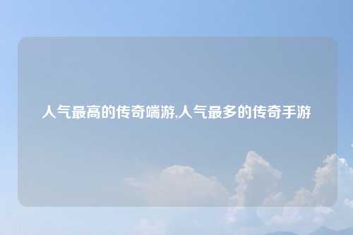 人气最高的传奇端游,人气最多的传奇手游