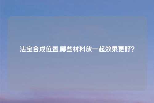 法宝合成位置,哪些材料放一起效果更好？