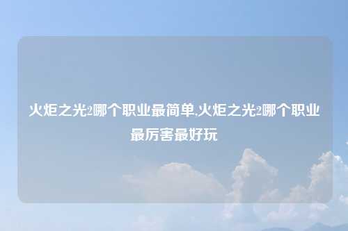 火炬之光2哪个职业最简单,火炬之光2哪个职业最厉害最好玩