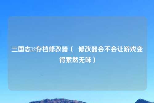 三国志12存档修改器（  修改器会不会让游戏变得索然无味）