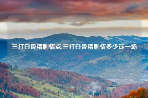 三打白骨精剧情点,三打白骨精剧情多少钱一场