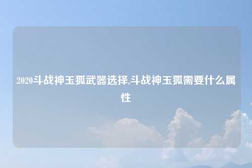 2020斗战神玉狐武器选择,斗战神玉狐需要什么属性