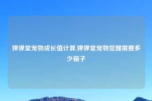 弹弹堂宠物成长值计算,弹弹堂宠物觉醒需要多少箱子
