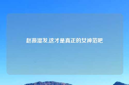 赵薇湿发,这才是真正的女神范吧