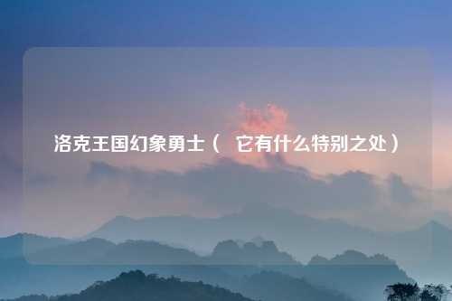 洛克王国幻象勇士（  它有什么特别之处）