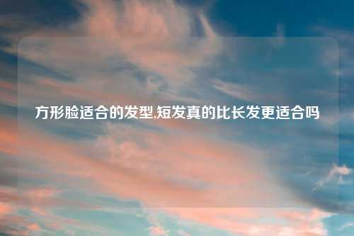 方形脸适合的发型,短发真的比长发更适合吗