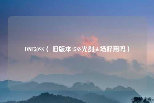 DNF50SS（ 旧版本45SS光剑pk场好用吗）