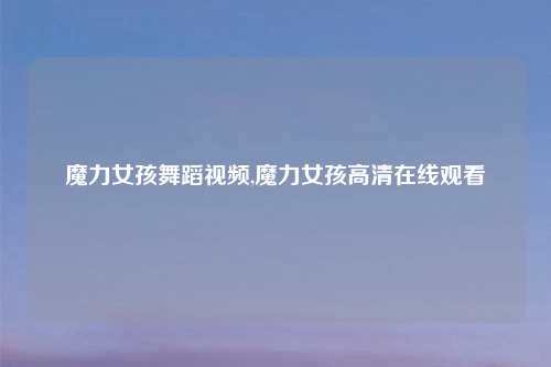 魔力女孩舞蹈视频,魔力女孩高清在线观看