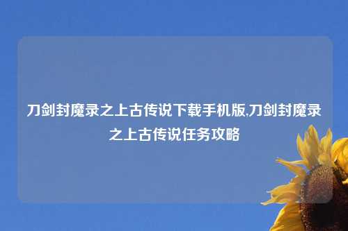 刀剑封魔录之上古传说下载手机版,刀剑封魔录之上古传说任务攻略