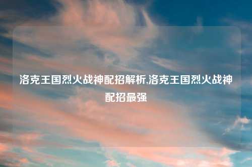 洛克王国烈火战神配招解析,洛克王国烈火战神配招最强